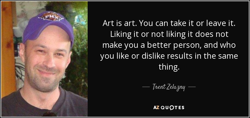 Art is art. You can take it or leave it. Liking it or not liking it does not make you a better person, and who you like or dislike results in the same thing. - Trent Zelazny