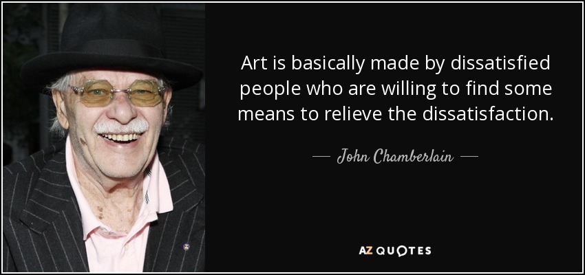 Art is basically made by dissatisfied people who are willing to find some means to relieve the dissatisfaction. - John Chamberlain