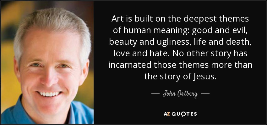 Art is built on the deepest themes of human meaning: good and evil, beauty and ugliness, life and death, love and hate. No other story has incarnated those themes more than the story of Jesus. - John Ortberg