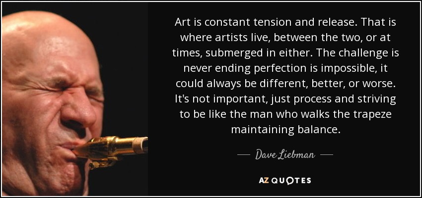 Art is constant tension and release. That is where artists live, between the two, or at times, submerged in either. The challenge is never ending perfection is impossible, it could always be different, better, or worse. It's not important, just process and striving to be like the man who walks the trapeze maintaining balance. - Dave Liebman
