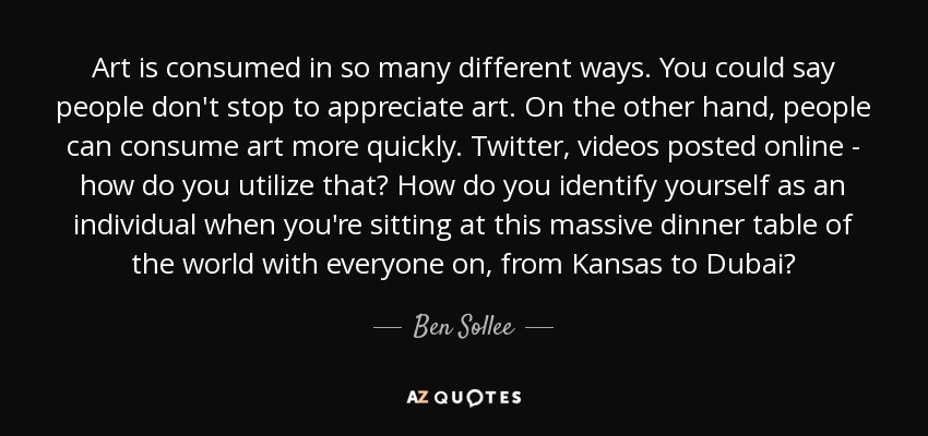 Art is consumed in so many different ways. You could say people don't stop to appreciate art. On the other hand, people can consume art more quickly. Twitter, videos posted online - how do you utilize that? How do you identify yourself as an individual when you're sitting at this massive dinner table of the world with everyone on, from Kansas to Dubai? - Ben Sollee