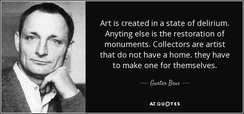 Art is created in a state of delirium. Anyting else is the restoration of monuments. Collectors are artist that do not have a home. they have to make one for themselves. - Gunter Brus