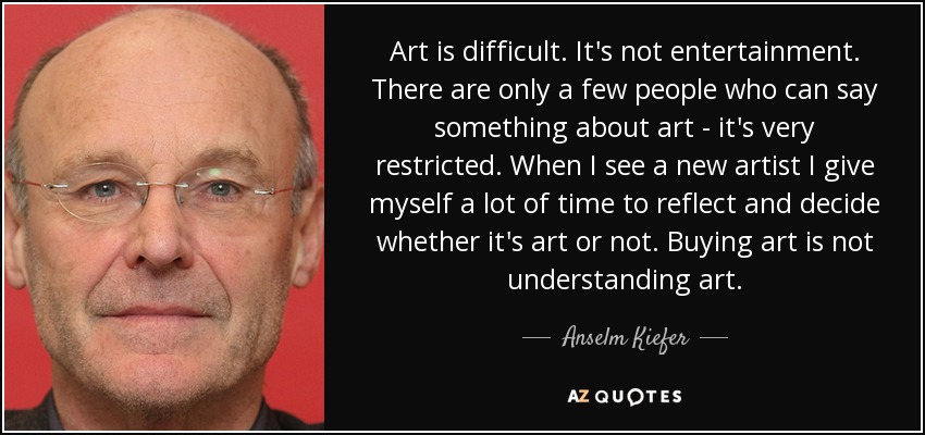 Art is difficult. It's not entertainment. There are only a few people who can say something about art - it's very restricted. When I see a new artist I give myself a lot of time to reflect and decide whether it's art or not. Buying art is not understanding art. - Anselm Kiefer