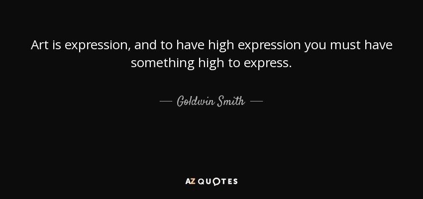 Art is expression, and to have high expression you must have something high to express. - Goldwin Smith
