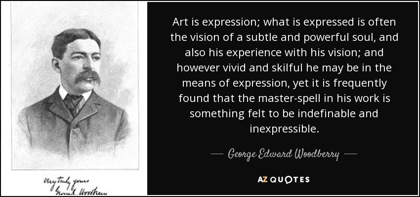 Art is expression; what is expressed is often the vision of a subtle and powerful soul, and also his experience with his vision; and however vivid and skilful he may be in the means of expression, yet it is frequently found that the master-spell in his work is something felt to be indefinable and inexpressible. - George Edward Woodberry