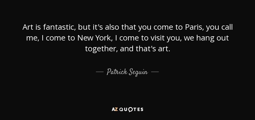 Art is fantastic, but it's also that you come to Paris, you call me, I come to New York, I come to visit you, we hang out together, and that's art. - Patrick Seguin