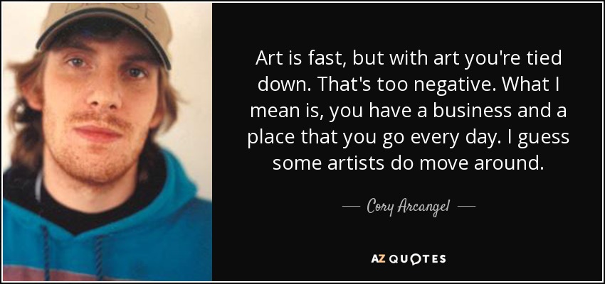 Art is fast, but with art you're tied down. That's too negative. What I mean is, you have a business and a place that you go every day. I guess some artists do move around. - Cory Arcangel