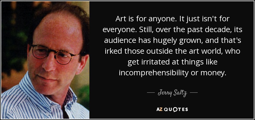 Art is for anyone. It just isn't for everyone. Still, over the past decade, its audience has hugely grown, and that's irked those outside the art world, who get irritated at things like incomprehensibility or money. - Jerry Saltz