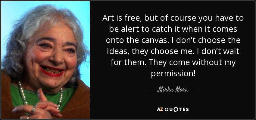 Art is free, but of course you have to be alert to catch it when it comes onto the canvas. I don’t choose the ideas, they choose me. I don’t wait for them. They come without my permission! - Mirka Mora