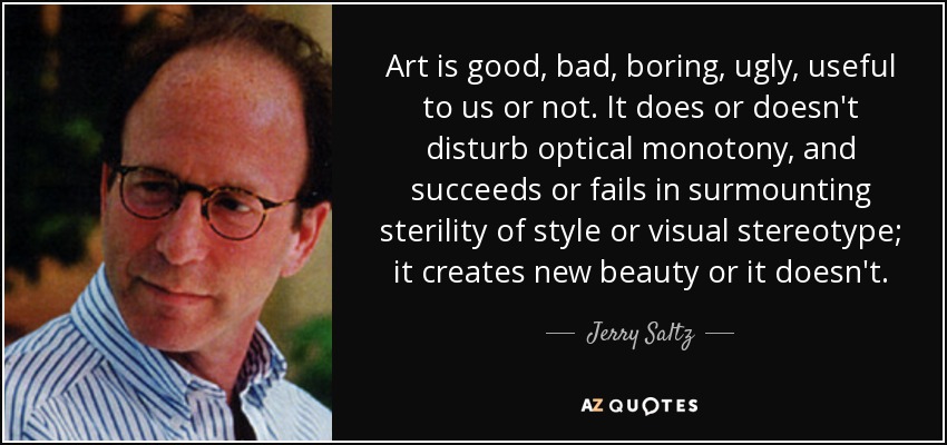 Art is good, bad, boring, ugly, useful to us or not. It does or doesn't disturb optical monotony, and succeeds or fails in surmounting sterility of style or visual stereotype; it creates new beauty or it doesn't. - Jerry Saltz