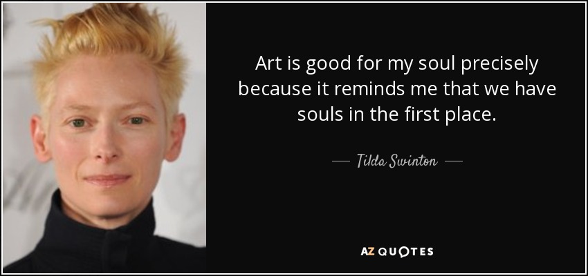 Art is good for my soul precisely because it reminds me that we have souls in the first place. - Tilda Swinton