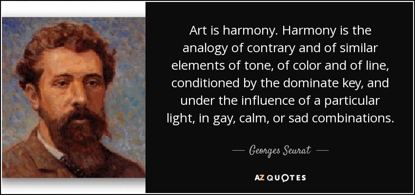 Art is harmony. Harmony is the analogy of contrary and of similar elements of tone, of color and of line, conditioned by the dominate key, and under the influence of a particular light, in gay, calm, or sad combinations. - Georges Seurat