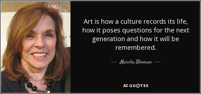 Art is how a culture records its life, how it poses questions for the next generation and how it will be remembered. - Marsha Norman