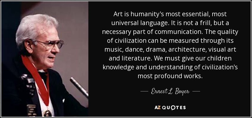 Art is humanity's most essential, most universal language. It is not a frill, but a necessary part of communication. The quality of civilization can be measured through its music, dance, drama, architecture, visual art and literature. We must give our children knowledge and understanding of civilization's most profound works. - Ernest L. Boyer