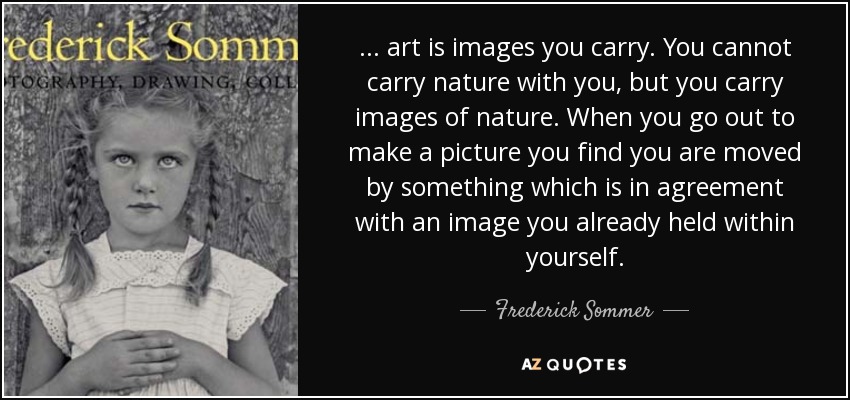 ... art is images you carry. You cannot carry nature with you, but you carry images of nature. When you go out to make a picture you find you are moved by something which is in agreement with an image you already held within yourself. - Frederick Sommer