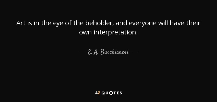 Art is in the eye of the beholder, and everyone will have their own interpretation. - E. A. Bucchianeri