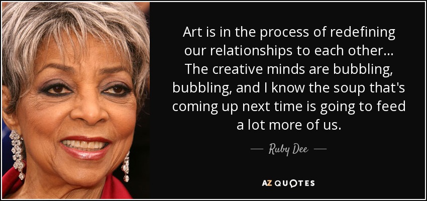 Art is in the process of redefining our relationships to each other ... The creative minds are bubbling, bubbling, and I know the soup that's coming up next time is going to feed a lot more of us. - Ruby Dee