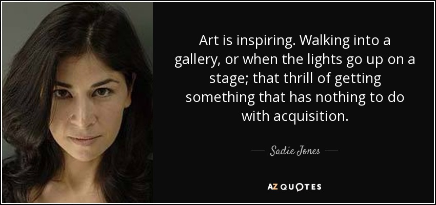 Art is inspiring. Walking into a gallery, or when the lights go up on a stage; that thrill of getting something that has nothing to do with acquisition. - Sadie Jones