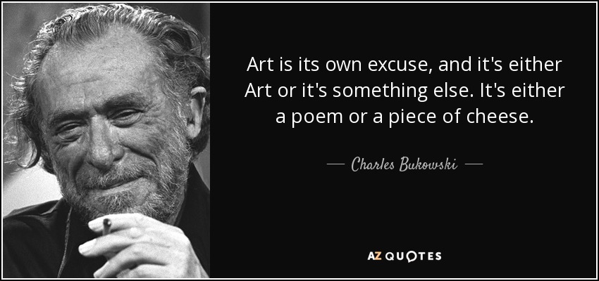 Art is its own excuse, and it's either Art or it's something else. It's either a poem or a piece of cheese. - Charles Bukowski