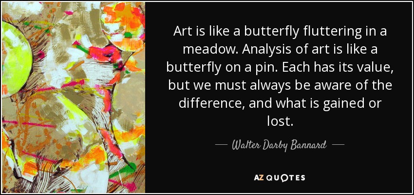 Art is like a butterfly fluttering in a meadow. Analysis of art is like a butterfly on a pin. Each has its value, but we must always be aware of the difference, and what is gained or lost. - Walter Darby Bannard