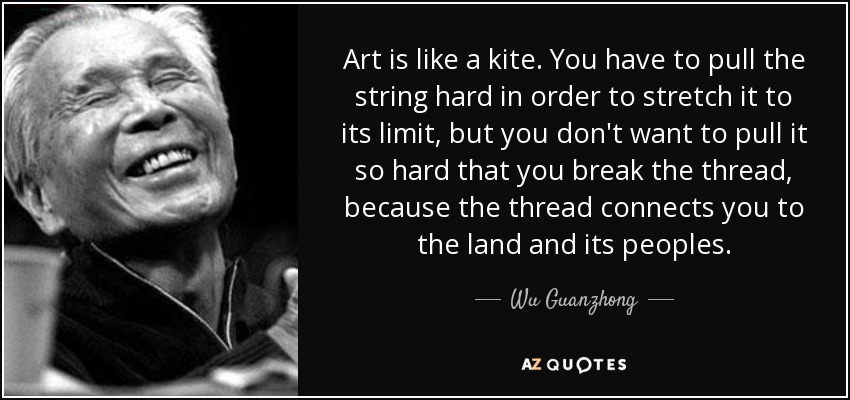 Art is like a kite. You have to pull the string hard in order to stretch it to its limit, but you don't want to pull it so hard that you break the thread, because the thread connects you to the land and its peoples. - Wu Guanzhong