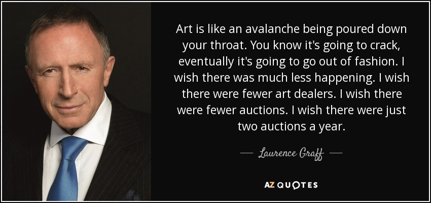Art is like an avalanche being poured down your throat. You know it's going to crack, eventually it's going to go out of fashion. I wish there was much less happening. I wish there were fewer art dealers. I wish there were fewer auctions. I wish there were just two auctions a year. - Laurence Graff