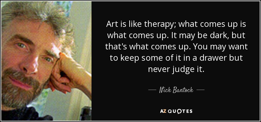 Art is like therapy; what comes up is what comes up. It may be dark, but that's what comes up. You may want to keep some of it in a drawer but never judge it. - Nick Bantock