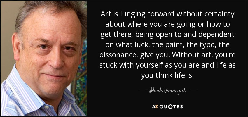 Art is lunging forward without certainty about where you are going or how to get there, being open to and dependent on what luck, the paint, the typo, the dissonance, give you. Without art, you're stuck with yourself as you are and life as you think life is. - Mark Vonnegut