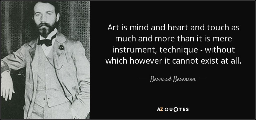 Art is mind and heart and touch as much and more than it is mere instrument, technique - without which however it cannot exist at all. - Bernard Berenson