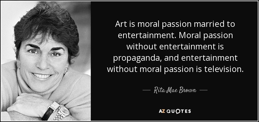 Art is moral passion married to entertainment. Moral passion without entertainment is propaganda, and entertainment without moral passion is television. - Rita Mae Brown
