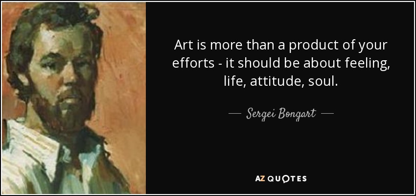 Art is more than a product of your efforts - it should be about feeling, life, attitude, soul. - Sergei Bongart