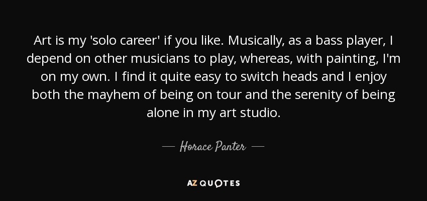 Art is my 'solo career' if you like. Musically, as a bass player, I depend on other musicians to play, whereas, with painting, I'm on my own. I find it quite easy to switch heads and I enjoy both the mayhem of being on tour and the serenity of being alone in my art studio. - Horace Panter