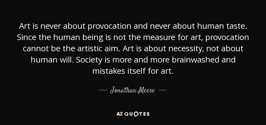 Art is never about provocation and never about human taste. Since the human being is not the measure for art, provocation cannot be the artistic aim. Art is about necessity, not about human will. Society is more and more brainwashed and mistakes itself for art. - Jonathan Meese