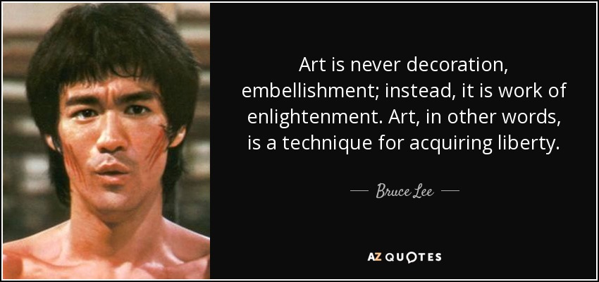 Art is never decoration, embellishment; instead, it is work of enlightenment. Art, in other words, is a technique for acquiring liberty. - Bruce Lee