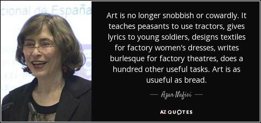 Art is no longer snobbish or cowardly. It teaches peasants to use tractors, gives lyrics to young soldiers, designs textiles for factory women's dresses, writes burlesque for factory theatres, does a hundred other useful tasks. Art is as usueful as bread. - Azar Nafisi