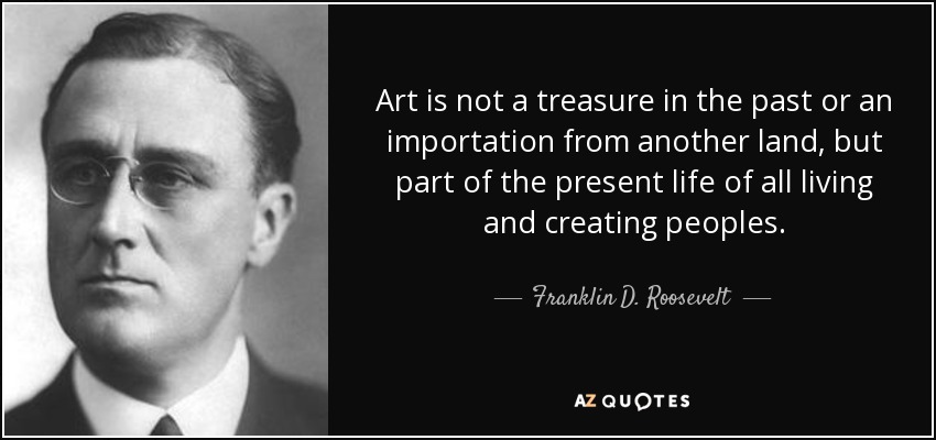 Art is not a treasure in the past or an importation from another land, but part of the present life of all living and creating peoples. - Franklin D. Roosevelt