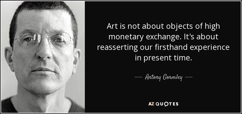 Art is not about objects of high monetary exchange. It's about reasserting our firsthand experience in present time. - Antony Gormley