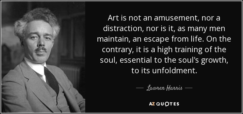 Art is not an amusement, nor a distraction, nor is it, as many men maintain, an escape from life. On the contrary, it is a high training of the soul, essential to the soul's growth, to its unfoldment. - Lawren Harris