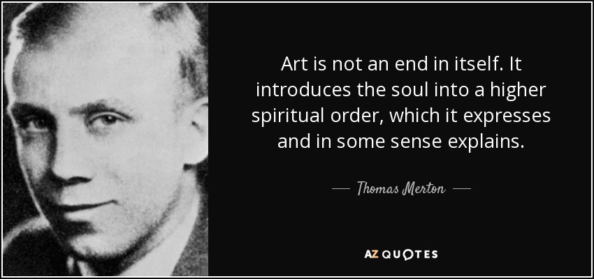 Art is not an end in itself. It introduces the soul into a higher spiritual order, which it expresses and in some sense explains. - Thomas Merton