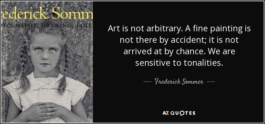 Art is not arbitrary. A fine painting is not there by accident; it is not arrived at by chance. We are sensitive to tonalities. - Frederick Sommer