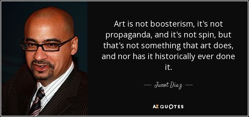 Art is not boosterism, it's not propaganda, and it's not spin, but that's not something that art does, and nor has it historically ever done it. - Junot Diaz