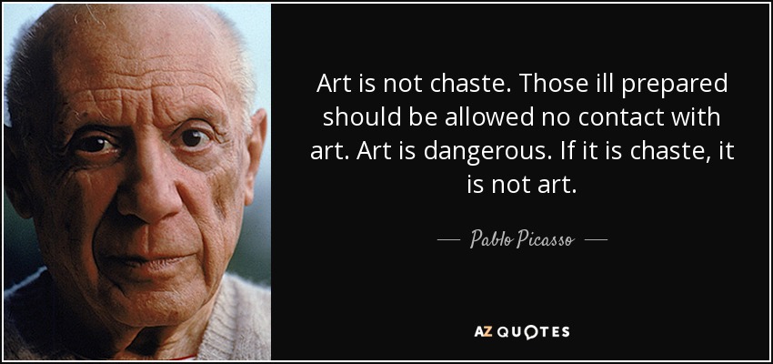 Art is not chaste. Those ill prepared should be allowed no contact with art. Art is dangerous. If it is chaste, it is not art. - Pablo Picasso