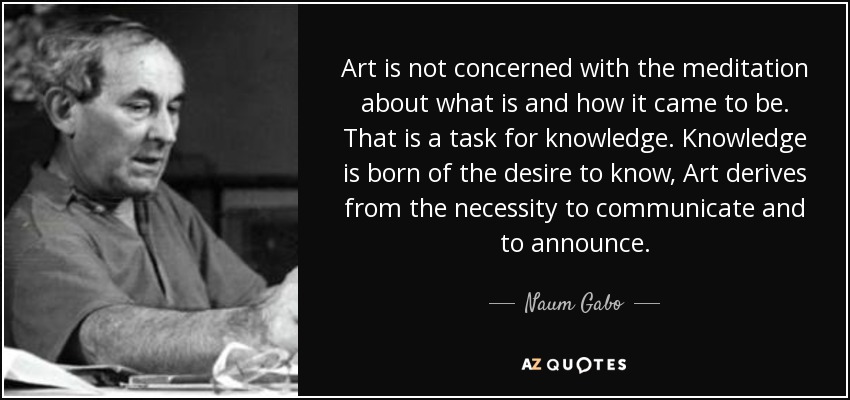 Art is not concerned with the meditation about what is and how it came to be. That is a task for knowledge. Knowledge is born of the desire to know, Art derives from the necessity to communicate and to announce. - Naum Gabo