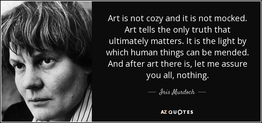 Art is not cozy and it is not mocked. Art tells the only truth that ultimately matters. It is the light by which human things can be mended. And after art there is, let me assure you all, nothing. - Iris Murdoch