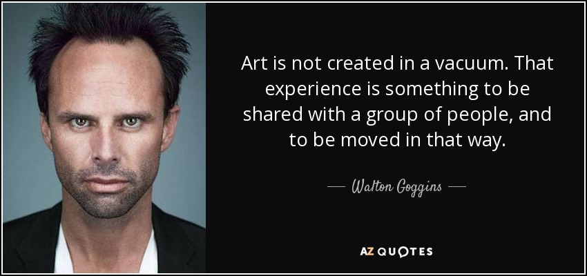 Art is not created in a vacuum. That experience is something to be shared with a group of people, and to be moved in that way. - Walton Goggins