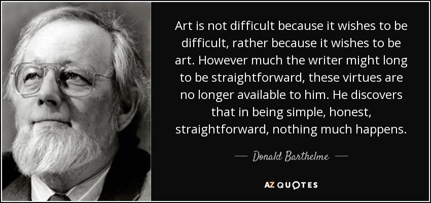 Art is not difficult because it wishes to be difficult, rather because it wishes to be art. However much the writer might long to be straightforward, these virtues are no longer available to him. He discovers that in being simple, honest, straightforward, nothing much happens. - Donald Barthelme