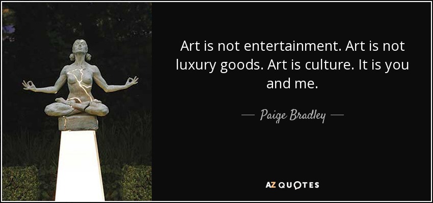 Art is not entertainment. Art is not luxury goods. Art is culture. It is you and me. - Paige Bradley