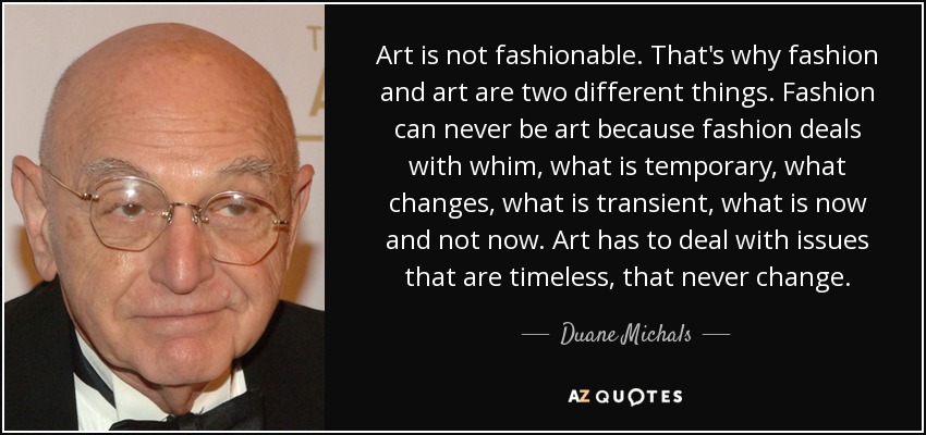 Art is not fashionable. That's why fashion and art are two different things. Fashion can never be art because fashion deals with whim, what is temporary, what changes, what is transient, what is now and not now. Art has to deal with issues that are timeless, that never change. - Duane Michals