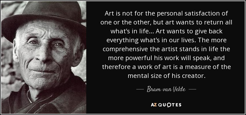 Art is not for the personal satisfaction of one or the other, but art wants to return all what's in life... Art wants to give back everything what's in our lives. The more comprehensive the artist stands in life the more powerful his work will speak, and therefore a work of art is a measure of the mental size of his creator. - Bram van Velde