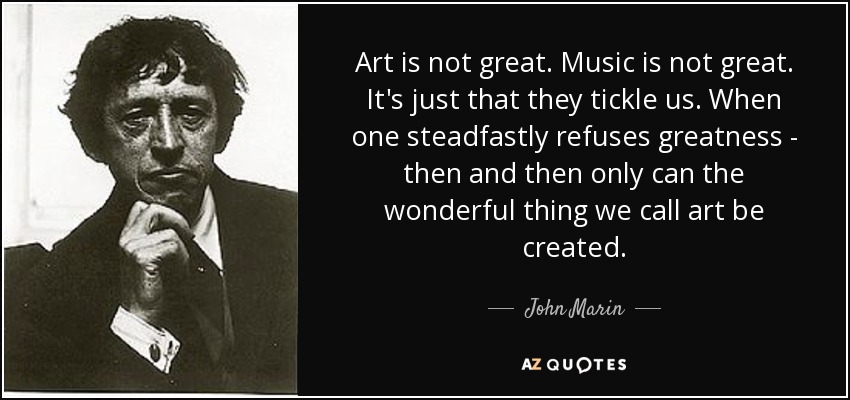 Art is not great. Music is not great. It's just that they tickle us. When one steadfastly refuses greatness - then and then only can the wonderful thing we call art be created. - John Marin